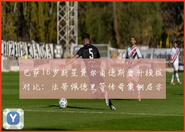 巴萨16岁新星费尔南德斯晋升模板对比：法蒂佩德里等传奇案例启示