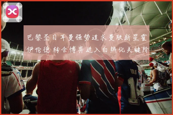 巴黎圣日耳曼强势追求曼联新星霍伊伦德 转会博弈进入白热化关键阶段
