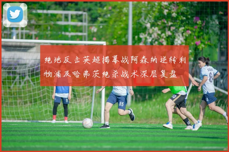 绝地反击英超揭幕战阿森纳逆转利物浦及哈弗茨绝杀战术深层复盘