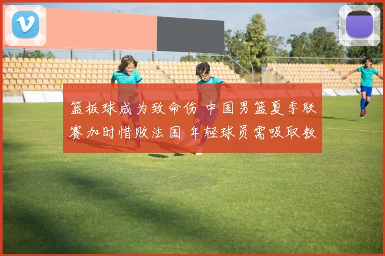 篮板球成为致命伤 中国男篮夏季联赛加时惜败法国 年轻球员需吸取教训