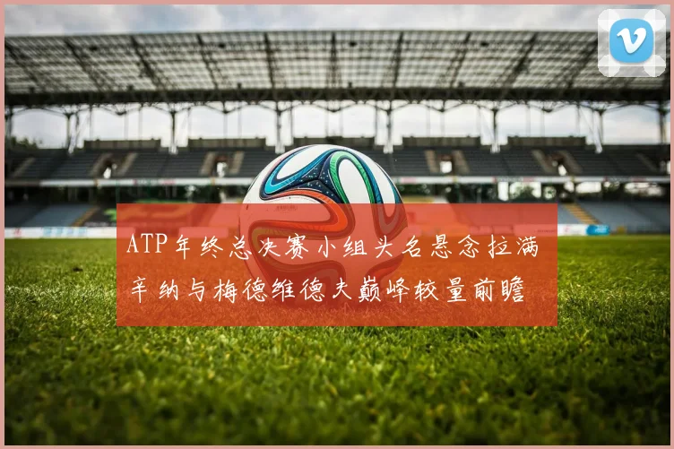 ATP年终总决赛小组头名悬念拉满 辛纳与梅德维德夫巅峰较量前瞻
