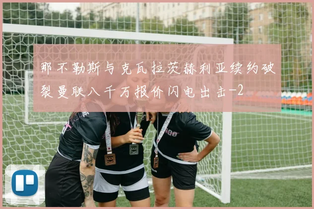 那不勒斯与克瓦拉茨赫利亚续约破裂曼联八千万报价闪电出击
