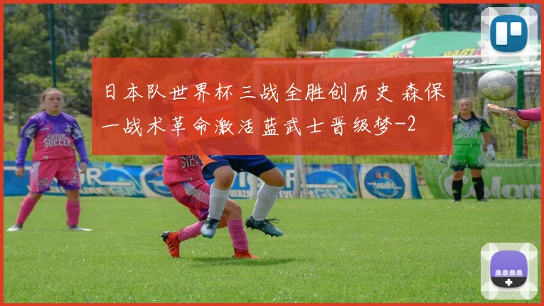 日本队世界杯三战全胜创历史 森保一战术革命激活蓝武士晋级梦