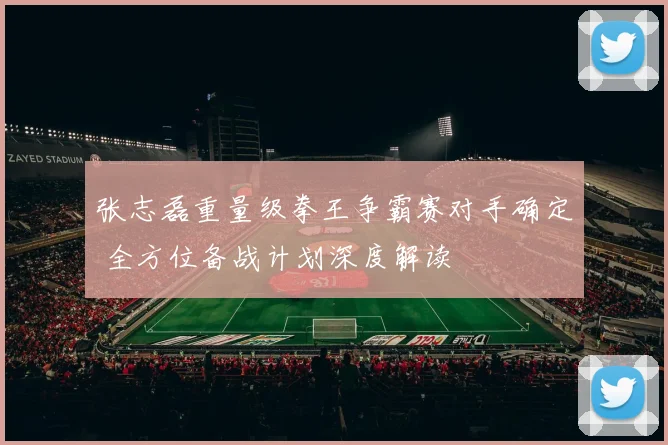 张志磊重量级拳王争霸赛对手确定 全方位备战计划深度解读
