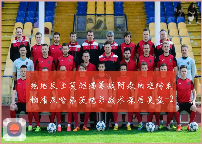 绝地反击英超揭幕战阿森纳逆转利物浦及哈弗茨绝杀战术深层复盘