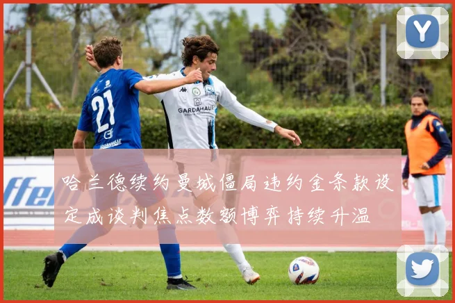 哈兰德续约曼城僵局违约金条款设定成谈判焦点数额博弈持续升温