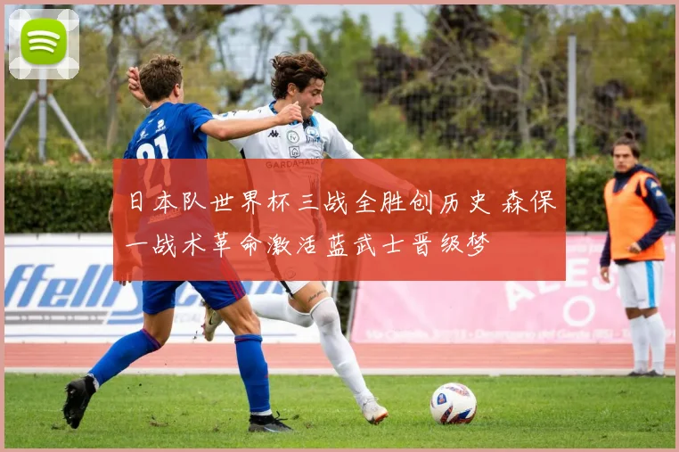 日本队世界杯三战全胜创历史 森保一战术革命激活蓝武士晋级梦
