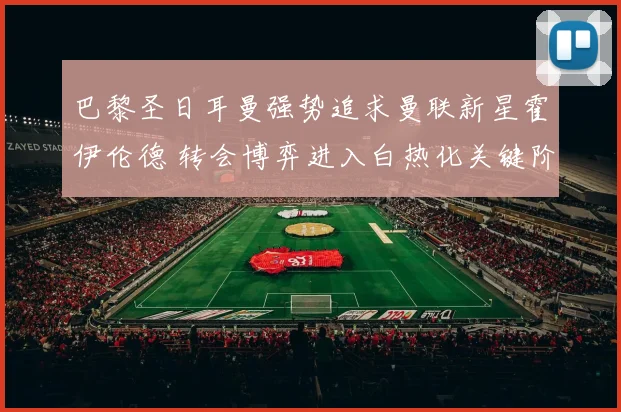 巴黎圣日耳曼强势追求曼联新星霍伊伦德 转会博弈进入白热化关键阶段