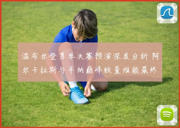 温布尔登男单决赛预演深度分析 阿尔卡拉斯与辛纳巅峰较量谁能最终封王