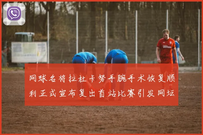 网球名将拉杜卡努手腕手术恢复顺利正式宣布复出首站比赛引发网坛热议