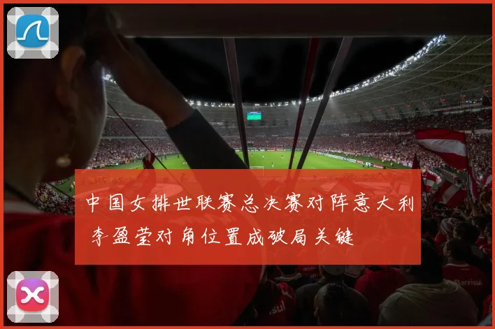 中国女排世联赛总决赛对阵意大利 李盈莹对角位置成破局关键