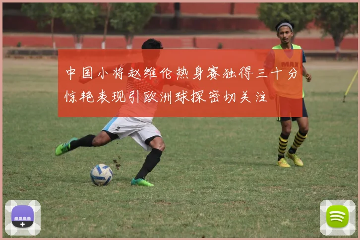 中国小将赵维伦热身赛独得三十分惊艳表现引欧洲球探密切关注