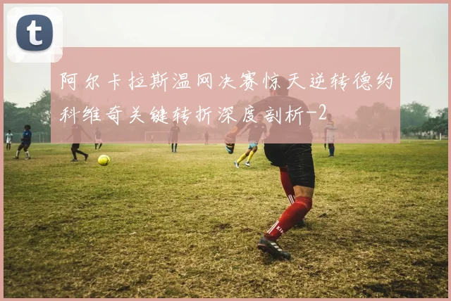 阿尔卡拉斯温网决赛惊天逆转德约科维奇关键转折深度剖析