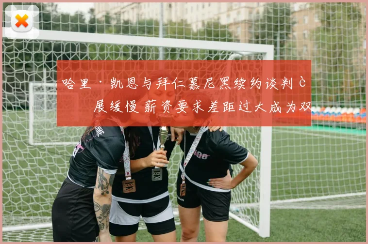 哈里·凯恩与拜仁慕尼黑续约谈判进展缓慢 薪资要求差距过大成为双方最难妥协焦点