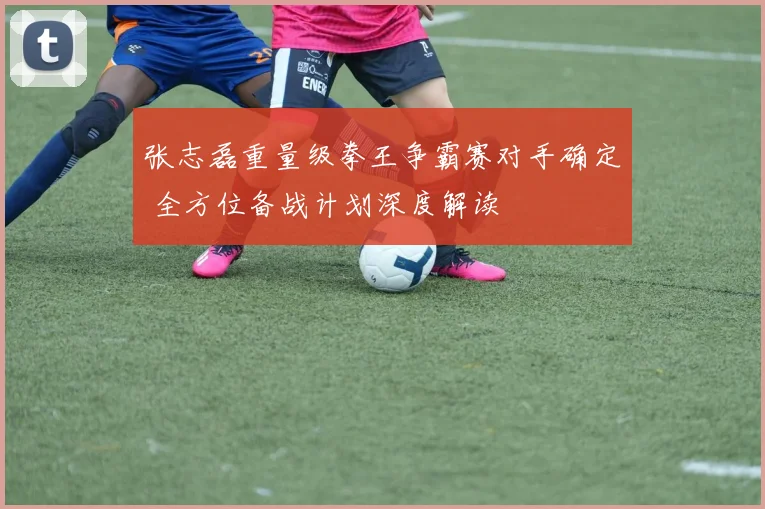 张志磊重量级拳王争霸赛对手确定 全方位备战计划深度解读