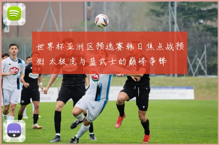 世界杯亚洲区预选赛韩日焦点战预测 太极虎与蓝武士的巅峰争锋