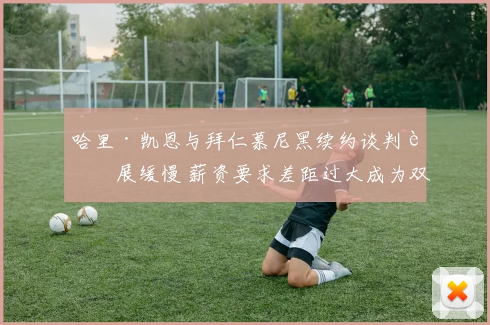 哈里·凯恩与拜仁慕尼黑续约谈判进展缓慢 薪资要求差距过大成为双方最难妥协焦点
