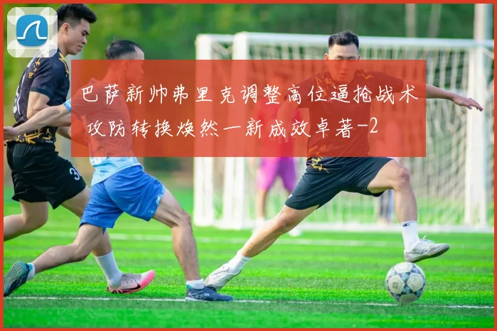 巴萨新帅弗里克调整高位逼抢战术 攻防转换焕然一新成效卓著