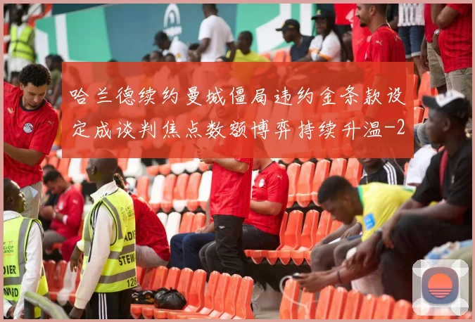 哈兰德续约曼城僵局违约金条款设定成谈判焦点数额博弈持续升温