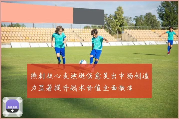 热刺核心麦迪逊伤愈复出中场创造力显著提升战术价值全面激活