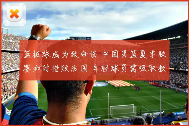 篮板球成为致命伤 中国男篮夏季联赛加时惜败法国 年轻球员需吸取教训