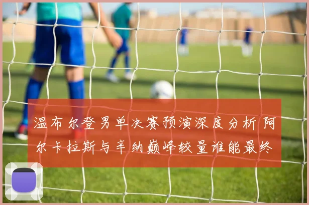 温布尔登男单决赛预演深度分析 阿尔卡拉斯与辛纳巅峰较量谁能最终封王
