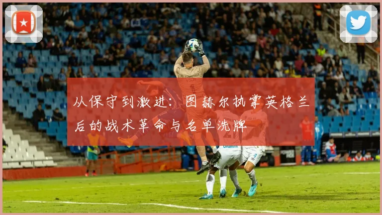 从保守到激进：图赫尔执掌英格兰后的战术革命与名单洗牌
